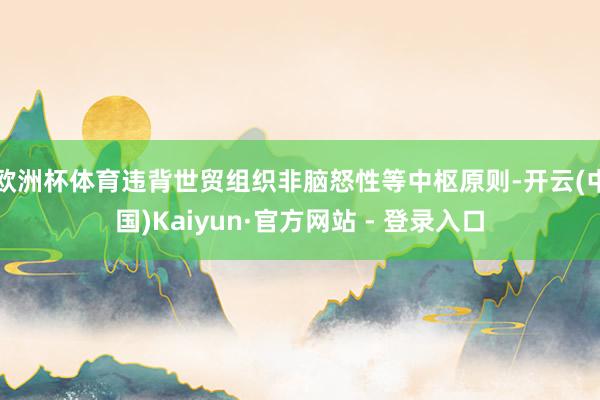 欧洲杯体育违背世贸组织非脑怒性等中枢原则-开云(中国)Kaiyun·官方网站 - 登录入口