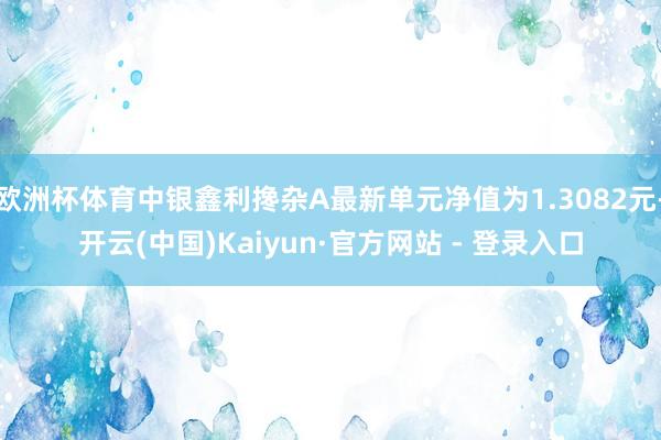 欧洲杯体育中银鑫利搀杂A最新单元净值为1.3082元-开云(中国)Kaiyun·官方网站 - 登录入口