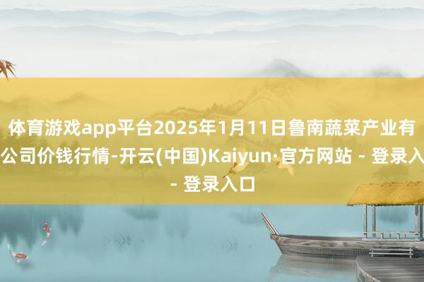 体育游戏app平台2025年1月11日鲁南蔬菜产业有限公司价钱行情-开云(中国)Kaiyun·官方网站 - 登录入口