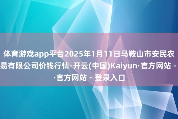 体育游戏app平台2025年1月11日马鞍山市安民农副产物交易有限公司价钱行情-开云(中国)Kaiyun·官方网站 - 登录入口
