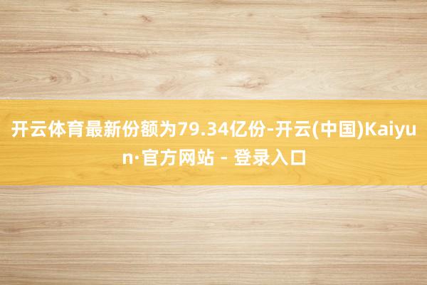 开云体育最新份额为79.34亿份-开云(中国)Kaiyun·官方网站 - 登录入口