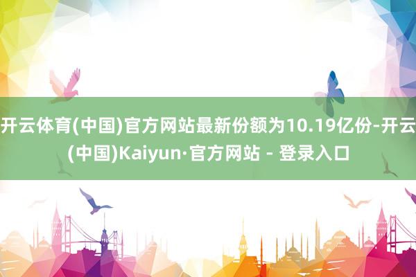 开云体育(中国)官方网站最新份额为10.19亿份-开云(中国)Kaiyun·官方网站 - 登录入口