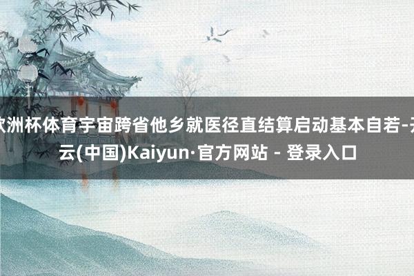 欧洲杯体育宇宙跨省他乡就医径直结算启动基本自若-开云(中国)Kaiyun·官方网站 - 登录入口