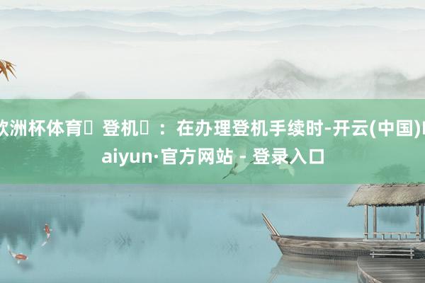 欧洲杯体育‌登机‌：在办理登机手续时-开云(中国)Kaiyun·官方网站 - 登录入口