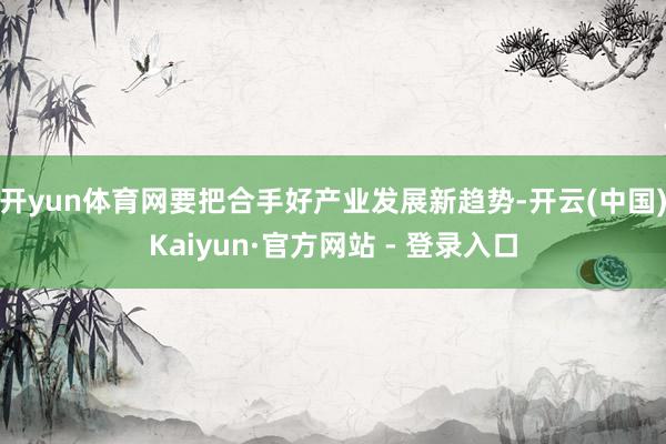 开yun体育网要把合手好产业发展新趋势-开云(中国)Kaiyun·官方网站 - 登录入口