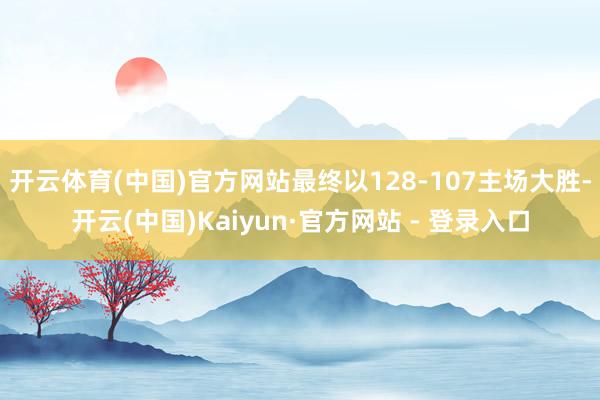 开云体育(中国)官方网站最终以128-107主场大胜-开云(中国)Kaiyun·官方网站 - 登录入口