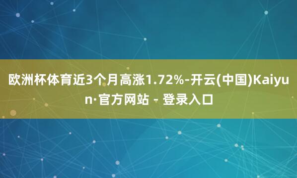 欧洲杯体育近3个月高涨1.72%-开云(中国)Kaiyun·官方网站 - 登录入口