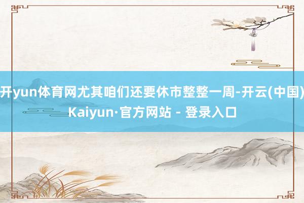 开yun体育网尤其咱们还要休市整整一周-开云(中国)Kaiyun·官方网站 - 登录入口