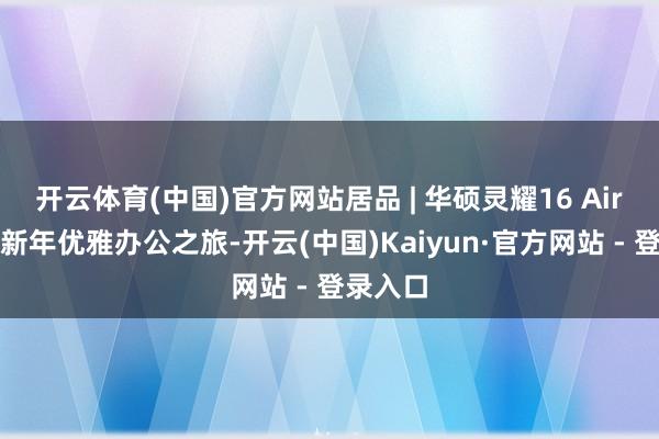 开云体育(中国)官方网站居品 | 华硕灵耀16 Air，开启新年优雅办公之旅-开云(中国)Kaiyun·官方网站 - 登录入口
