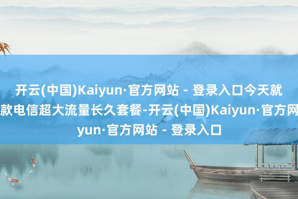 开云(中国)Kaiyun·官方网站 - 登录入口今天就给公共保举一款电信超大流量长久套餐-开云(中国)Kaiyun·官方网站 - 登录入口