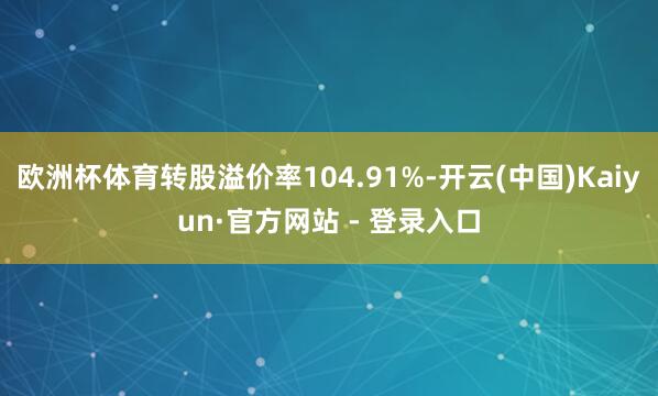 欧洲杯体育转股溢价率104.91%-开云(中国)Kaiyun·官方网站 - 登录入口