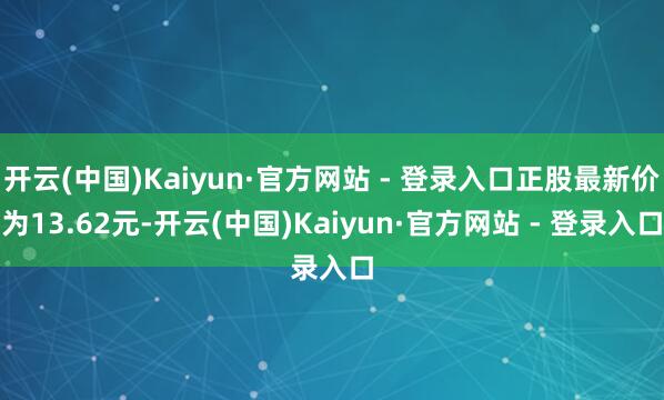 开云(中国)Kaiyun·官方网站 - 登录入口正股最新价为13.62元-开云(中国)Kaiyun·官方网站 - 登录入口