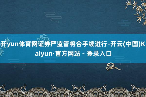 开yun体育网证券严监管将合手续进行-开云(中国)Kaiyun·官方网站 - 登录入口