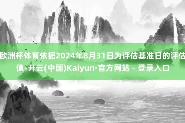 欧洲杯体育依据2024年8月31日为评估基准日的评估值-开云(中国)Kaiyun·官方网站 - 登录入口