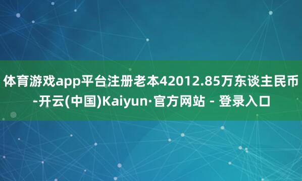体育游戏app平台注册老本42012.85万东谈主民币-开云(中国)Kaiyun·官方网站 - 登录入口