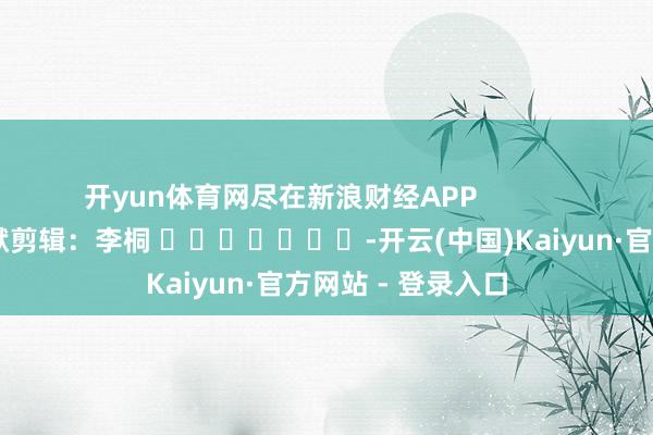 开yun体育网尽在新浪财经APP            						包袱剪辑：李桐 							-开云(中国)Kaiyun·官方网站 - 登录入口