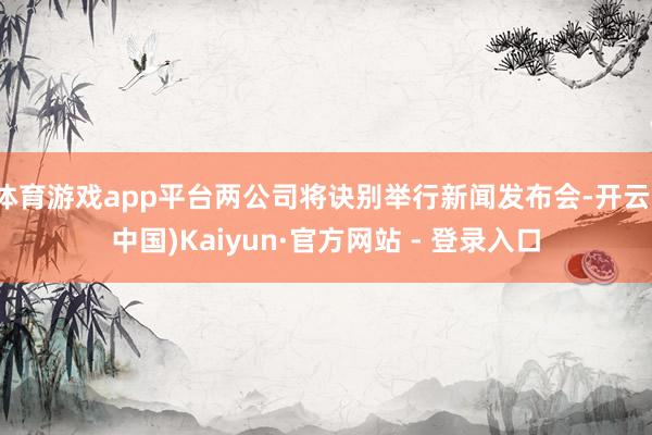 体育游戏app平台两公司将诀别举行新闻发布会-开云(中国)Kaiyun·官方网站 - 登录入口