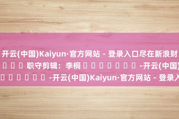 开云(中国)Kaiyun·官方网站 - 登录入口尽在新浪财经APP            						职守剪辑：李桐 							-开云(中国)Kaiyun·官方网站 - 登录入口