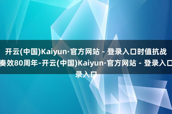开云(中国)Kaiyun·官方网站 - 登录入口时值抗战奏效80周年-开云(中国)Kaiyun·官方网站 - 登录入口