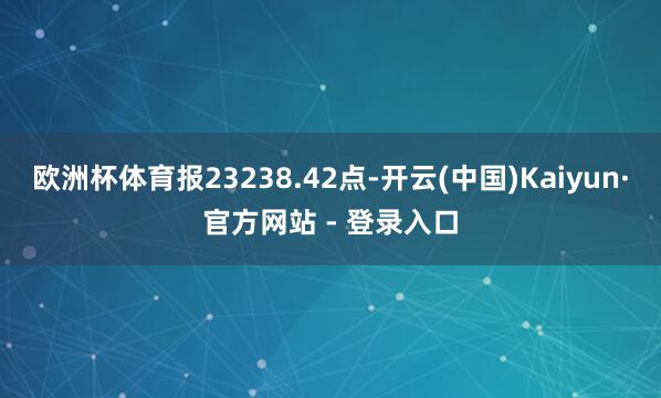 欧洲杯体育报23238.42点-开云(中国)Kaiyun·官方网站 - 登录入口
