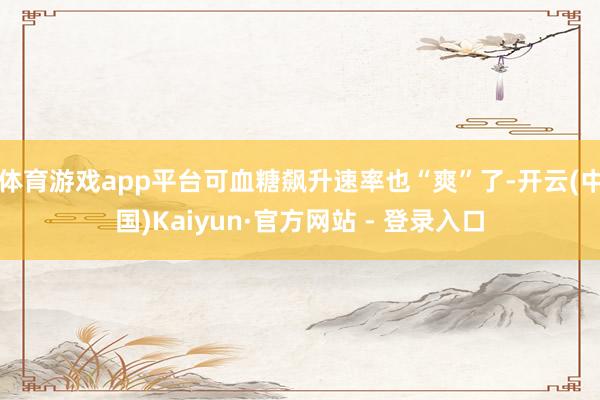 体育游戏app平台可血糖飙升速率也“爽”了-开云(中国)Kaiyun·官方网站 - 登录入口