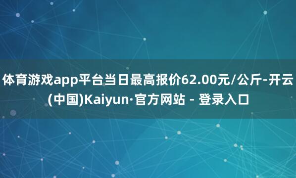 体育游戏app平台当日最高报价62.00元/公斤-开云(中国)Kaiyun·官方网站 - 登录入口