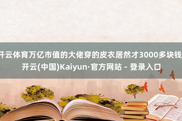 开云体育万亿市值的大佬穿的皮衣居然才3000多块钱-开云(中国)Kaiyun·官方网站 - 登录入口