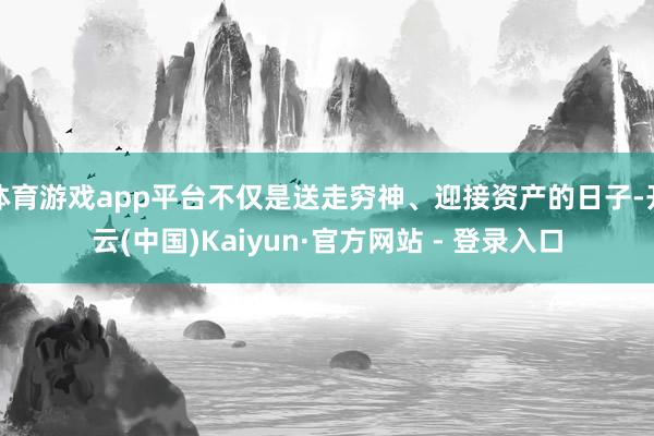 体育游戏app平台不仅是送走穷神、迎接资产的日子-开云(中国)Kaiyun·官方网站 - 登录入口