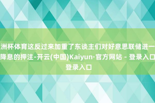 欧洲杯体育这反过来加重了东谈主们对好意思联储进一步降息的押注-开云(中国)Kaiyun·官方网站 - 登录入口