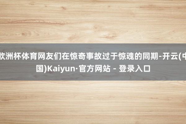 欧洲杯体育网友们在惊奇事故过于惊魂的同期-开云(中国)Kaiyun·官方网站 - 登录入口