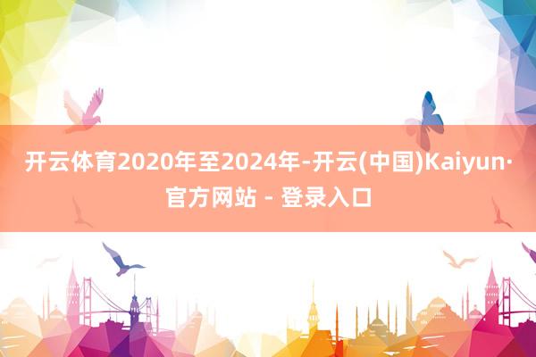 开云体育2020年至2024年-开云(中国)Kaiyun·官方网站 - 登录入口