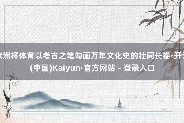 欧洲杯体育以考古之笔勾画万年文化史的壮阔长卷-开云(中国)Kaiyun·官方网站 - 登录入口