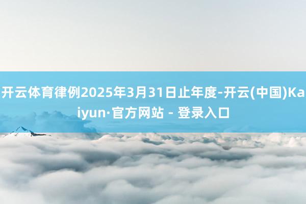 开云体育律例2025年3月31日止年度-开云(中国)Kaiyun·官方网站 - 登录入口