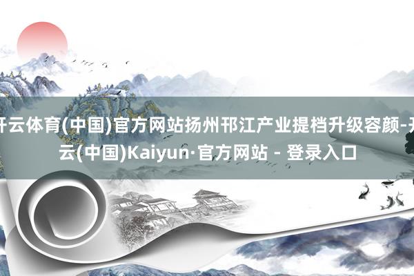开云体育(中国)官方网站扬州邗江产业提档升级容颜-开云(中国)Kaiyun·官方网站 - 登录入口