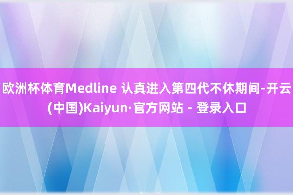欧洲杯体育Medline 认真进入第四代不休期间-开云(中国)Kaiyun·官方网站 - 登录入口