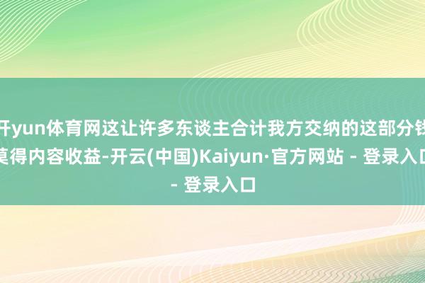 开yun体育网这让许多东谈主合计我方交纳的这部分钱莫得内容收益-开云(中国)Kaiyun·官方网站 - 登录入口