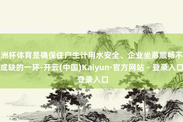 欧洲杯体育是确保住户生计用水安全、企业坐蓐顺畅不行或缺的一环-开云(中国)Kaiyun·官方网站 - 登录入口