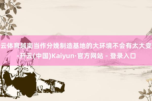 开云体育越南当作分娩制造基地的大环境不会有太大变化-开云(中国)Kaiyun·官方网站 - 登录入口