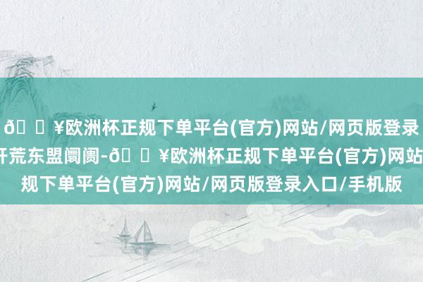 🔥欧洲杯正规下单平台(官方)网站/网页版登录入口/手机版咱们继续开荒东盟阛阓-🔥欧洲杯正规下单平台(官方)网站/网页版登录入口/手机版