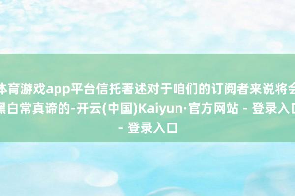 体育游戏app平台信托著述对于咱们的订阅者来说将会黑白常真谛的-开云(中国)Kaiyun·官方网站 - 登录入口