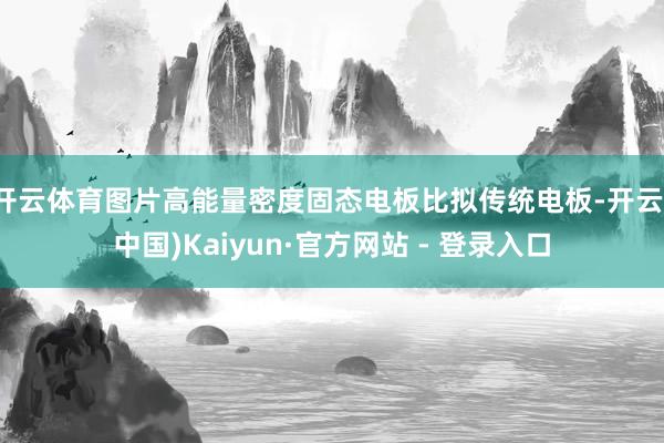 开云体育图片高能量密度固态电板比拟传统电板-开云(中国)Kaiyun·官方网站 - 登录入口