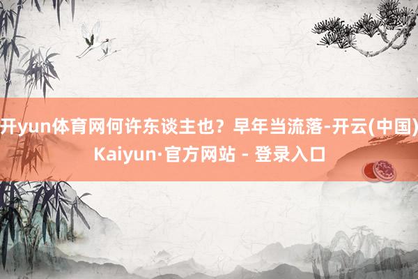 开yun体育网何许东谈主也？早年当流落-开云(中国)Kaiyun·官方网站 - 登录入口