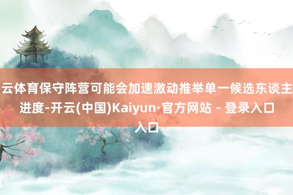 开云体育保守阵营可能会加速激动推举单一候选东谈主的进度-开云(中国)Kaiyun·官方网站 - 登录入口