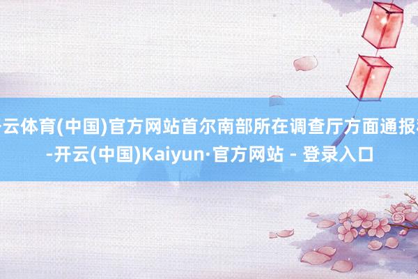 开云体育(中国)官方网站首尔南部所在调查厅方面通报称-开云(中国)Kaiyun·官方网站 - 登录入口