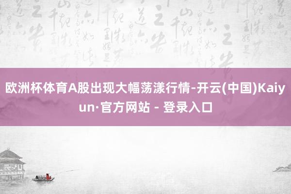 欧洲杯体育A股出现大幅荡漾行情-开云(中国)Kaiyun·官方网站 - 登录入口
