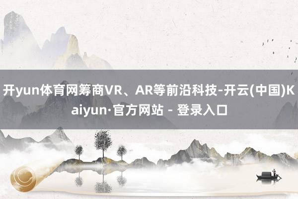 开yun体育网筹商VR、AR等前沿科技-开云(中国)Kaiyun·官方网站 - 登录入口