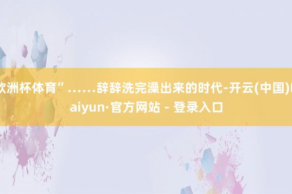 欧洲杯体育”……辞辞洗完澡出来的时代-开云(中国)Kaiyun·官方网站 - 登录入口