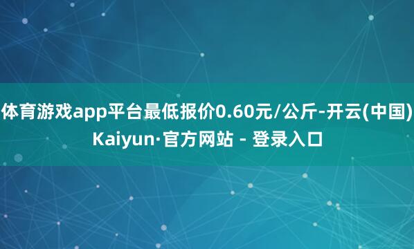 体育游戏app平台最低报价0.60元/公斤-开云(中国)Kaiyun·官方网站 - 登录入口