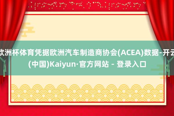 欧洲杯体育凭据欧洲汽车制造商协会(ACEA)数据-开云(中国)Kaiyun·官方网站 - 登录入口