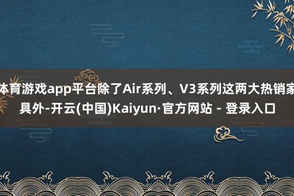 体育游戏app平台除了Air系列、V3系列这两大热销家具外-开云(中国)Kaiyun·官方网站 - 登录入口